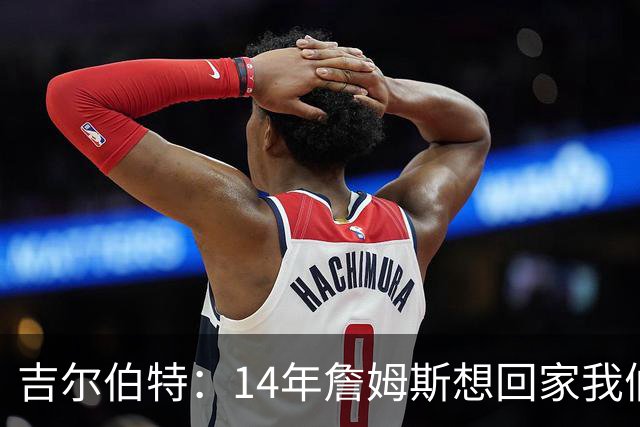 吉尔伯特：14年詹姆斯想回家我们也想要他 我飞到迈阿密与他面谈