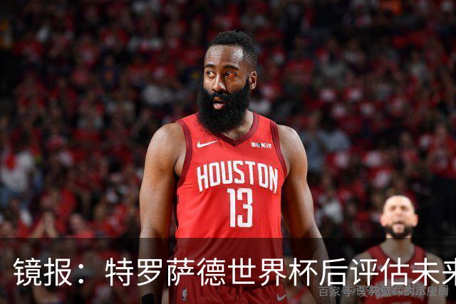 镜报：特罗萨德世界杯后评估未来，贝西克塔斯已口头报价2000万欧
